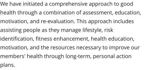 We have initiated a comprehensive approach to good health through a combination of assessment, education, motivation, and re-evaluation. This approach includes assisting people as they manage lifestyle, risk identification, fitness enhancement, health education, motivation, and the resources necessary to improve our members' health through long-term, personal action plans.