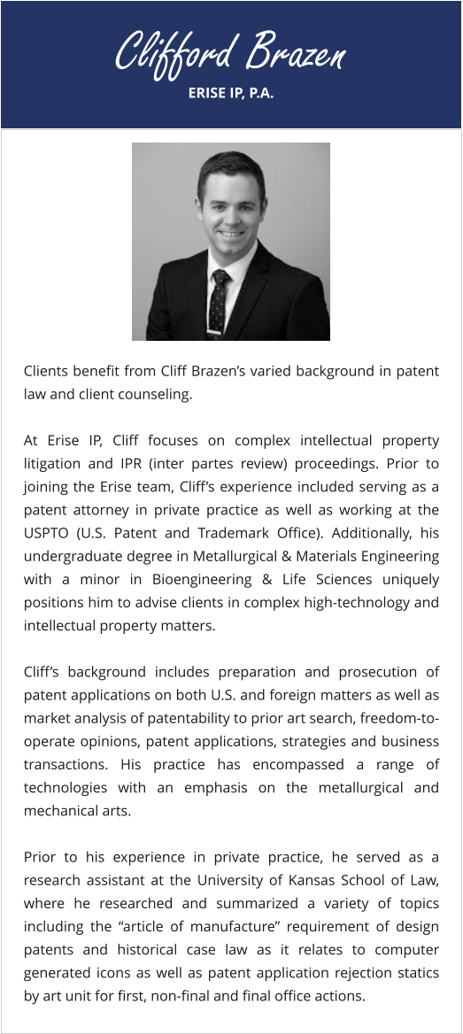 ERISE IP, P.A. Clifford Brazen Clients benefit from Cliff Brazen’s varied background in patent law and client counseling.  At Erise IP, Cliff focuses on complex intellectual property litigation and IPR (inter partes review) proceedings. Prior to joining the Erise team, Cliff’s experience included serving as a patent attorney in private practice as well as working at the USPTO (U.S. Patent and Trademark Office). Additionally, his undergraduate degree in Metallurgical & Materials Engineering with a minor in Bioengineering & Life Sciences uniquely positions him to advise clients in complex high-technology and intellectual property matters.  Cliff’s background includes preparation and prosecution of patent applications on both U.S. and foreign matters as well as market analysis of patentability to prior art search, freedom-to-operate opinions, patent applications, strategies and business transactions. His practice has encompassed a range of technologies with an emphasis on the metallurgical and mechanical arts.  Prior to his experience in private practice, he served as a research assistant at the University of Kansas School of Law, where he researched and summarized a variety of topics including the “article of manufacture” requirement of design patents and historical case law as it relates to computer generated icons as well as patent application rejection statics by art unit for first, non-final and final office actions.