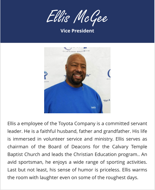 Vice President Ellis McGee Ellis a employee of the Toyota Company is a committed servant leader. He is a faithful husband, father and grandfather. His life is immersed in volunteer service and ministry. Ellis serves as chairman of the Board of Deacons for the Calvary Temple Baptist Church and leads the Christian Education program.. An avid sportsman, he enjoys a wide range of sporting activities. Last but not least, his sense of humor is priceless. Ellis warms the room with laughter even on some of the roughest days.