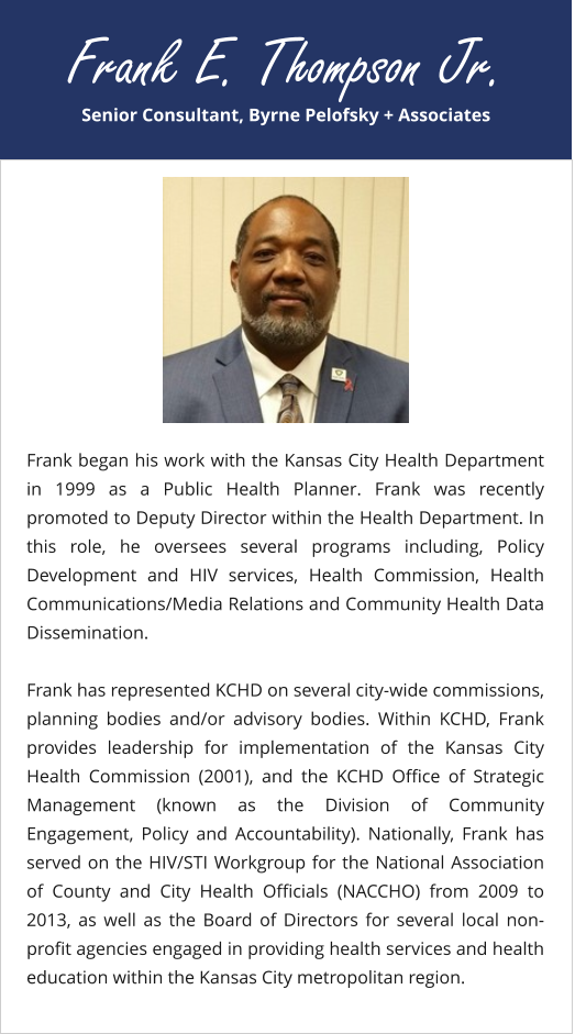 Senior Consultant, Byrne Pelofsky + Associates Frank E. Thompson Jr. Frank began his work with the Kansas City Health Department in 1999 as a Public Health Planner. Frank was recently promoted to Deputy Director within the Health Department. In this role, he oversees several programs including, Policy Development and HIV services, Health Commission, Health Communications/Media Relations and Community Health Data Dissemination.  Frank has represented KCHD on several city-wide commissions, planning bodies and/or advisory bodies. Within KCHD, Frank provides leadership for implementation of the Kansas City Health Commission (2001), and the KCHD Office of Strategic Management (known as the Division of Community Engagement, Policy and Accountability). Nationally, Frank has served on the HIV/STI Workgroup for the National Association of County and City Health Officials (NACCHO) from 2009 to 2013, as well as the Board of Directors for several local non-profit agencies engaged in providing health services and health education within the Kansas City metropolitan region.