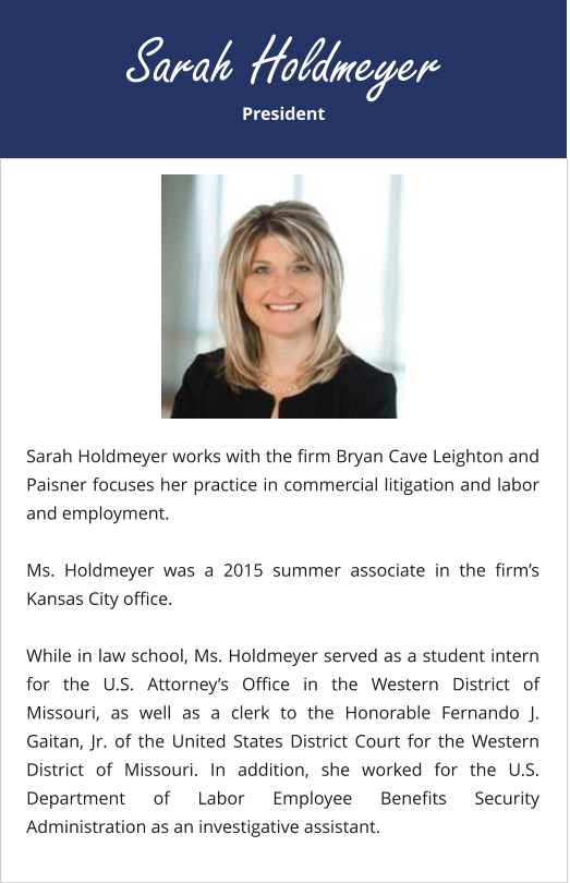 President Sarah Holdmeyer Sarah Holdmeyer works with the firm Bryan Cave Leighton and Paisner focuses her practice in commercial litigation and labor and employment.  Ms. Holdmeyer was a 2015 summer associate in the firm’s Kansas City office.  While in law school, Ms. Holdmeyer served as a student intern for the U.S. Attorney’s Office in the Western District of Missouri, as well as a clerk to the Honorable Fernando J. Gaitan, Jr. of the United States District Court for the Western District of Missouri. In addition, she worked for the U.S. Department of Labor Employee Benefits Security Administration as an investigative assistant.