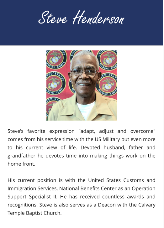 Steve Henderson Steve's favorite expression "adapt, adjust and overcome" comes from his service time with the US Military but even more to his current view of life. Devoted husband, father and grandfather he devotes time into making things work on the home front.  His current position is with the United States Customs and Immigration Services, National Benefits Center as an Operation Support Specialist II. He has received countless awards and recognitions. Steve is also serves as a Deacon with the Calvary Temple Baptist Church.