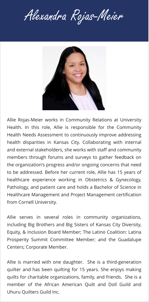 Alexandra Rojas-Meier Allie Rojas-Meier works in Community Relations at University Health. In this role, Allie is responsible for the Community Health Needs Assessment to continuously improve addressing health disparities in Kansas City. Collaborating with internal and external stakeholders, she works with staff and community members through forums and surveys to gather feedback on the organization's progress and/or ongoing concerns that need to be addressed. Before her current role, Allie has 15 years of healthcare experience working in Obstetrics & Gynecology, Pathology, and patient care and holds a Bachelor of Science in Healthcare Management and Project Management certification from Cornell University.  Allie serves in several roles in community organizations, including Big Brothers and Big Sisters of Kansas City Diversity, Equity, & Inclusion Board Member; The Latino Coalition: Latina Prosperity Summit Committee Member; and the Guadalupe Centers; Corporate Member.  Allie is married with one daughter.  She is a third-generation quilter and has been quilting for 15 years. She enjoys making quilts for charitable organizations, family, and friends.  She is a member of the African American Quilt and Doll Guild and Uhuru Quilters Guild Inc.