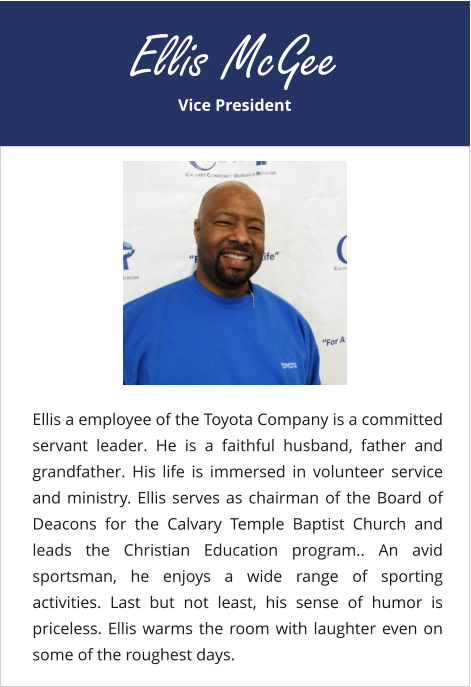 Vice President Ellis McGee Ellis a employee of the Toyota Company is a committed servant leader. He is a faithful husband, father and grandfather. His life is immersed in volunteer service and ministry. Ellis serves as chairman of the Board of Deacons for the Calvary Temple Baptist Church and leads the Christian Education program.. An avid sportsman, he enjoys a wide range of sporting activities. Last but not least, his sense of humor is priceless. Ellis warms the room with laughter even on some of the roughest days.