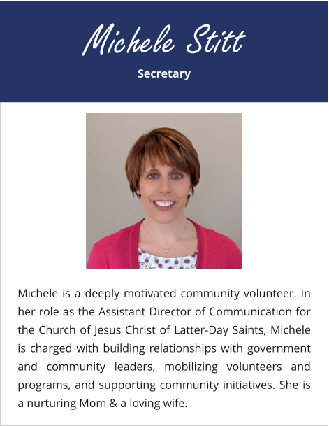 Secretary Michele Stitt Michele is a deeply motivated community volunteer. In her role as the Assistant Director of Communication for the Church of Jesus Christ of Latter-Day Saints, Michele is charged with building relationships with government and community leaders, mobilizing volunteers and programs, and supporting community initiatives. She is a nurturing Mom & a loving wife.