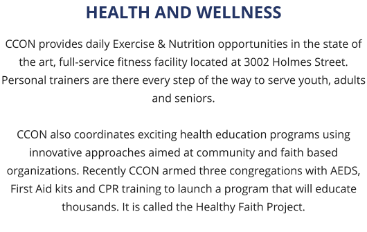 CCON provides daily Exercise & Nutrition opportunities in the state of the art, full-service fitness facility located at 3002 Holmes Street. Personal trainers are there every step of the way to serve youth, adults and seniors.  CCON also coordinates exciting health education programs using innovative approaches aimed at community and faith based organizations. Recently CCON armed three congregations with AEDS, First Aid kits and CPR training to launch a program that will educate thousands. It is called the Healthy Faith Project. HEALTH AND WELLNESS